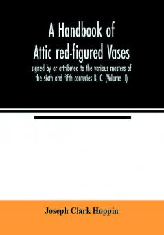 A handbook of Attic red-figured vases signed by or attributed to the various masters of the sixth and fifth centuries B. C. (Volume II)