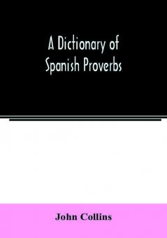 A Dictionary of Spanish Proverbs Compiled from the best Authorities in the Spanish Language Translated into English; with Explanatory Illustrations from the Latin Spanish and English Authors