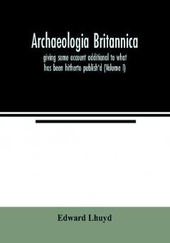 Archaeologia Britannica giving some account additional to what has been hitherto publish'd of the languages histories and customs of the original inhabitants of Great Britain