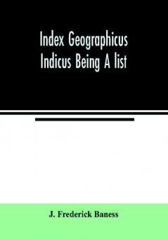 Index Geographicus Indicus Being A list Alphabetically Arranged of the principal places in her Imperial Majesty's Indian Empire with notes and Statements Statistical Political and Descriptive of the Several Provinces and Administrations of the Empire