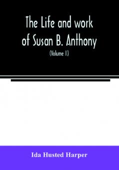 The life and work of Susan B. Anthony; including public addresses her own letters and many from her contemporaries during fifty years (Volume II)