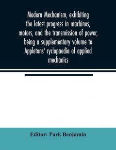 Modern mechanism exhibiting the latest progress in machines motors and the transmission of power being a supplementary volume to Appletons' cyclopaedia of applied mechanics