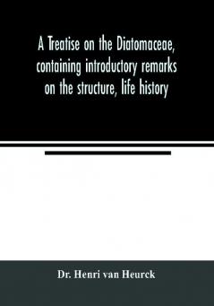 A treatise on the Diatomaceae containing introductory remarks on the structure life history collection cultivation and preparation of diatoms and a description and figure typical of every known genus as well as a description and figure of every spec