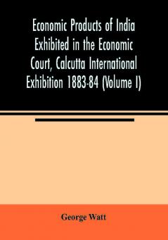 Economic Products of India Exhibited in the Economic Court Calcutta International Exhibition 1883-84 (Volume I)