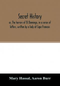 Secret history; or The horrors of St. Domingo in a series of letters written by a lady at Cape Francois to Colonel Burr late vice-president of the United States principally during the command of General Rochambeau