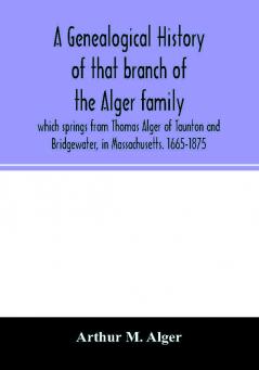 A genealogical history of that branch of the Alger family which springs from Thomas Alger of Taunton and Bridgewater in Massachusetts. 1665-1875