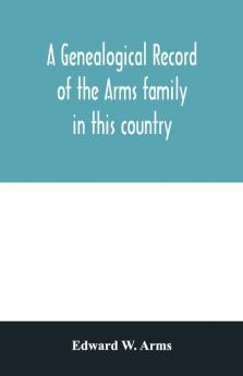 A Genealogical Record Of The Arms Family In This Country Embracing All The Known Descendants Of William First Who Have Retained The Family Name And The First Generation Of The Descendants Of Other Names