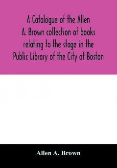 A catalogue of the Allen A. Brown collection of books relating to the stage in the Public Library of the City of Boston