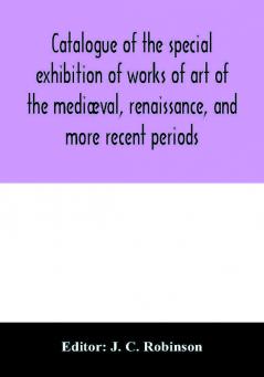 Catalogue Of The Special Exhibition Of Works Of Art Of The Mediæval, Renaissance, And More Recent Periods: On Loan At The South Kensington Museum, June 1862. Ed. By J. C. Robinson