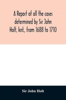 A report of all the cases determined by Sir John Holt knt. from 1688 to 1710