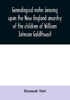 Genealogical notes bearing upon the New England ancestry of the children of William Johnson Goldthwait