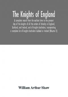 The Knights of England. A complete record from the earliest time to the present day of the knights of all the orders of chivalry in England Scotland and Ireland and of knights bachelors incorporating a complete list of knights bachelors dubbed in Irel