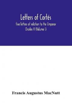 Letters Of Cortés: Five Letters Of Relation To The Emperor Charles V (Volume I)