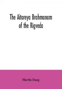 The Aitareya Brahmanam of the Rigveda containing the earliest speculations of the Brahmans on the meaning of the sacrificial prayers and on the origin performance and sense of the rites of the Vedic religion