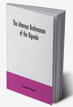 The Aitareya Brahmanam of the Rigveda containing the earliest speculations of the Brahmans on the meaning of the sacrificial prayers and on the origin performance and sense of the rites of the Vedic religion