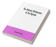 The Aitareya Brahmanam of the Rigveda containing the earliest speculations of the Brahmans on the meaning of the sacrificial prayers and on the origin performance and sense of the rites of the Vedic religion