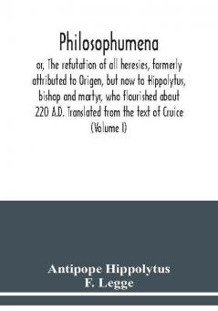 Philosophumena; or The refutation of all heresies formerly attributed to Origen but now to Hippolytus bishop and martyr who flourished about 220 A.D. Translated from the text of Cruice (Volume I)