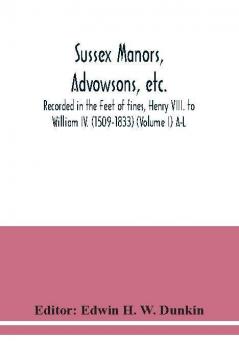 Sussex manors advowsons etc. recorded in the Feet of fines Henry VIII. to William IV. (1509-1833) (Volume I) A-L