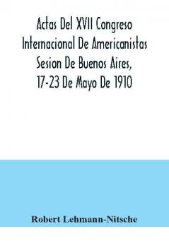 Actas Del XVII Congreso Internacional De Americanistas Sesion De Buenos Aires 17-23 De Mayo De 1910