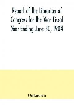 Report of the Librarian of Congress for the Year Fiscal Year Ending June 30 1904