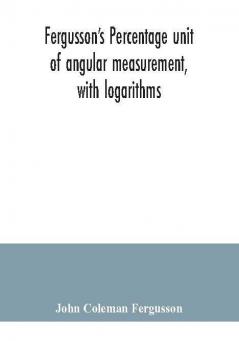 Fergusson's Percentage unit of angular measurement with logarithms; also a description of his percentage theodolite and percentage compass for the use of surveyors navigating officers civil and military engineers universities and colleges