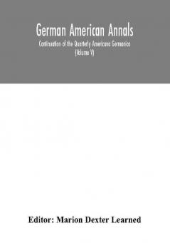 German American Annals; Continuation of the Quarterly Americana Germanica; A Monthly Devoted to the Comparative study of the Historical Literary Linguistic Educational and Commercial Relations of Germany and America (Volume V)