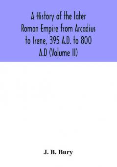 A history of the later Roman Empire from Arcadius to Irene 395 A.D. to 800 A.D (Volume II)