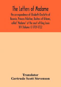 The letters of Madame the correspondence of Elisabeth-Charlotte of Bavaria Princess Palatine Duchess of Orleans called Madame at the court of King Louis XIV (Volume II) 1709-1722