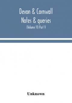 Devon & Cornwall notes & queries; a quarterly journal devoted to the local history biography and antiquities of the counties of Devon and Cornwall (Volume IV) Part V.