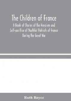 The Children of France : A Book of Stories of the Heroism and Self-sacrifice of Youthful Patriots of France During the Great War