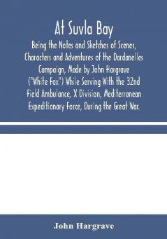 At Suvla Bay : Being the Notes and Sketches of Scenes Characters and Adventures of the Dardanelles Campaign Made by John Hargrave (White Fox) While Serving With the 32nd Field Ambulance X Division Mediterranean Expeditionary Force During the G
