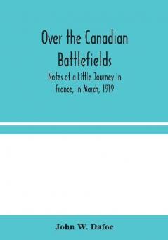 Over the Canadian Battlefields : Notes of a Little Journey in France in March 1919