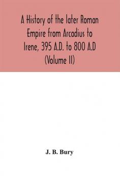 A history of the later Roman Empire from Arcadius to Irene 395 A.D. to 800 A.D (Volume II)