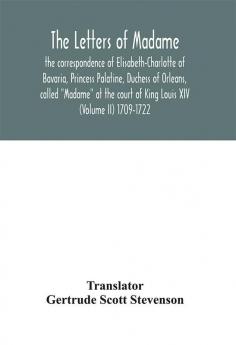 The letters of Madame the correspondence of Elisabeth-Charlotte of Bavaria Princess Palatine Duchess of Orleans called Madame at the court of King Louis XIV (Volume II) 1709-1722