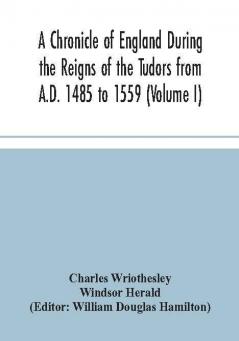 A Chronicle of England During the Reigns of the Tudors from A.D. 1485 to 1559 (Volume I)