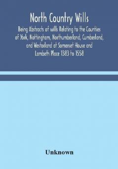 North Country Wills; Being Abstracts of wills Relating to the Counties of York Nottingham Northumberland Cumberland and Westorland at Somerset House and Lambeth Place 1383 to 1558