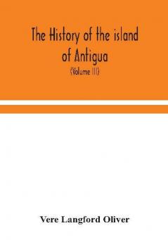 The history of the island of Antigua one of the Leeward Caribbees in the West Indies from the first settlement in 1635 to the present time (Volume III)