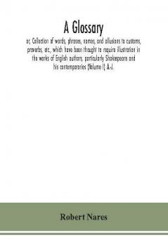 A glossary; or Collection of words phrases names and allusions to customs proverbs etc. which have been thought to require illustration in the works of English authors particularly Shakespeare and his contemporaries (Volume I) A.-J.