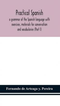 Practical Spanish a grammar of the Spanish language with exercises materials for conversation and vocabularies (Part I)