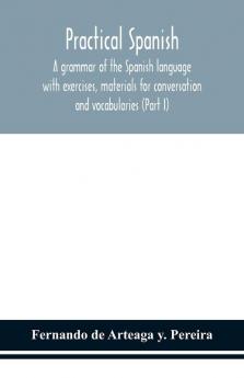 Practical Spanish a grammar of the Spanish language with exercises materials for conversation and vocabularies (Part I)