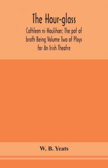 The hour-glass; Cathleen ni Houlihan; The pot of broth Being Volume Two of Plays for An Irish Theatre