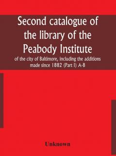 Second catalogue of the library of the Peabody Institute of the city of Baltimore including the additions made since 1882 (Part I) A-B