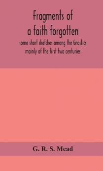 Fragments of a faith forgotten some short sketches among the Gnostics mainly of the first two centuries - a contribution to the study of Christian origins based on the most recently recovered materials