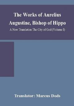 The Works of Aurelius Augustine Bishop of Hippo. A New Translation The City of God (Volume I)