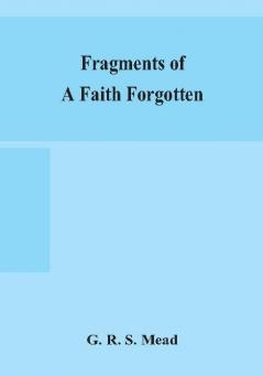 Fragments of a faith forgotten some short sketches among the Gnostics mainly of the first two centuries - a contribution to the study of Christian origins based on the most recently recovered materials