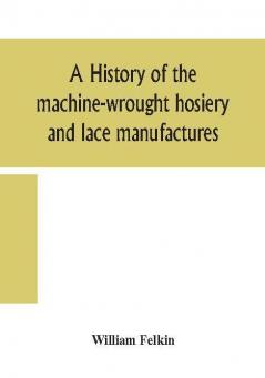 A history of the machine-wrought hosiery and lace manufactures