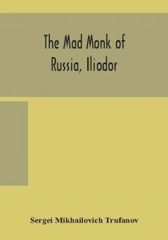 The mad monk of Russia Iliodor : life memoirs and confessions of Sergei Michailovich Trufanoff (Iliodor) illustrated with photographs