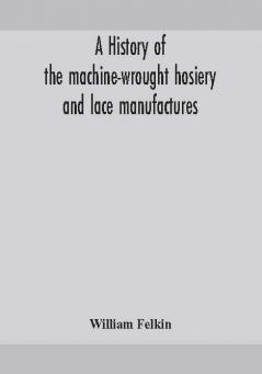 A history of the machine-wrought hosiery and lace manufactures