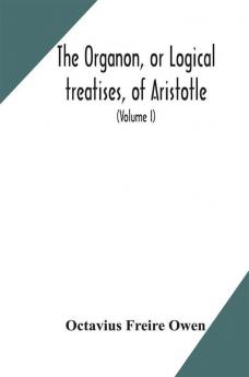 The Organon or Logical treatises of Aristotle. With introduction of Porphyry. Literally translated with notes syllogistic examples analysis and introduction (Volume I)