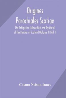 Origines Parochiales Scotiae. the Antiquities Ecclesiastical and Territorial of the Parishes of Scotland (Volume II) Part II.